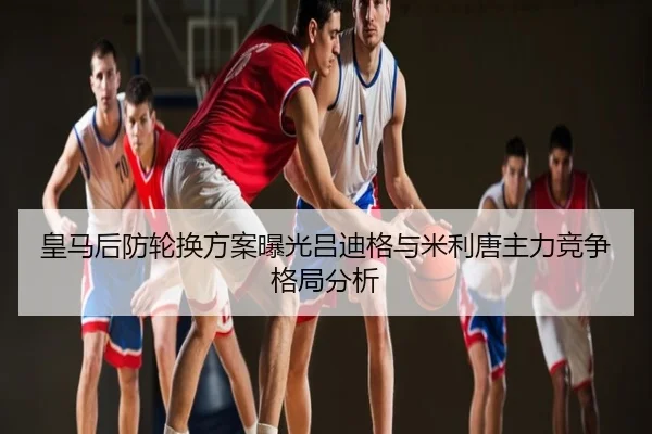 皇马后防轮换方案曝光吕迪格与米利唐主力竞争格局分析