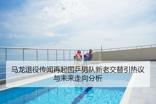 马龙退役传闻再起国乒男队新老交替引热议与未来走向分析