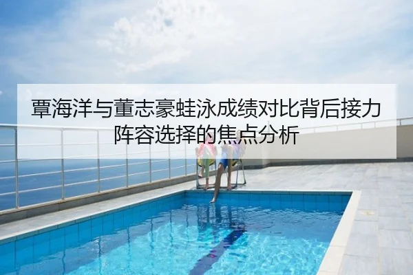 覃海洋与董志豪蛙泳成绩对比背后接力阵容选择的焦点分析